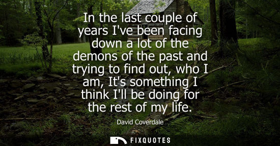Small: In the last couple of years Ive been facing down a lot of the demons of the past and trying to find out