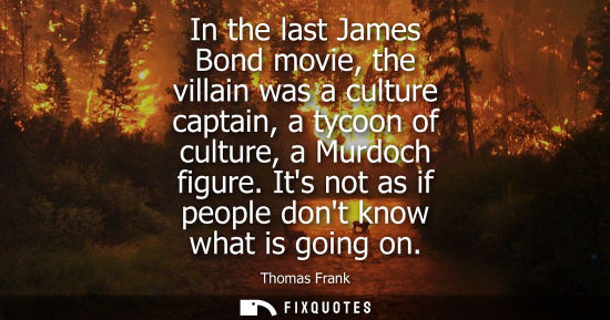 Small: In the last James Bond movie, the villain was a culture captain, a tycoon of culture, a Murdoch figure.