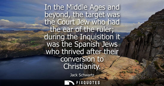 Small: In the Middle Ages and beyond, the target was the Court Jew who had the ear of the ruler during the Inq