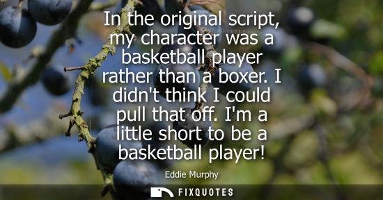 Small: In the original script, my character was a basketball player rather than a boxer. I didnt think I could