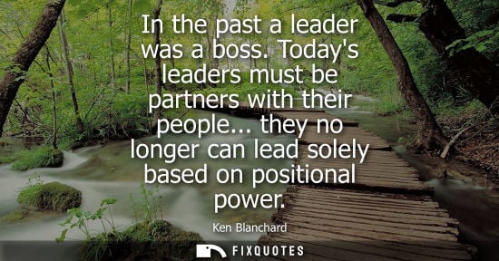Small: In the past a leader was a boss. Todays leaders must be partners with their people... they no longer ca