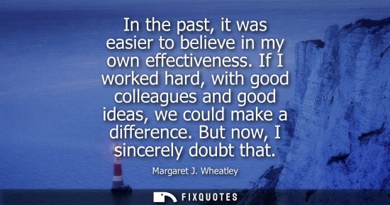 Small: In the past, it was easier to believe in my own effectiveness. If I worked hard, with good colleagues a