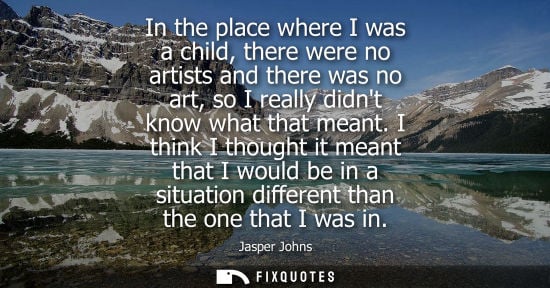 Small: In the place where I was a child, there were no artists and there was no art, so I really didnt know wh
