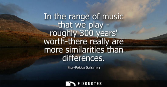 Small: In the range of music that we play - roughly 300 years worth-there really are more similarities than di