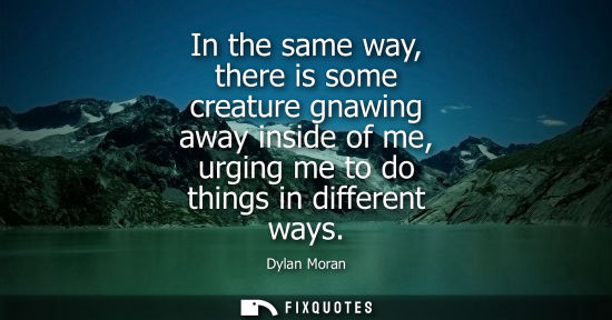 Small: In the same way, there is some creature gnawing away inside of me, urging me to do things in different 