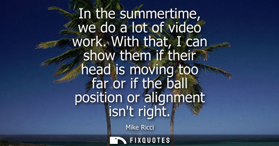 Small: In the summertime, we do a lot of video work. With that, I can show them if their head is moving too fa