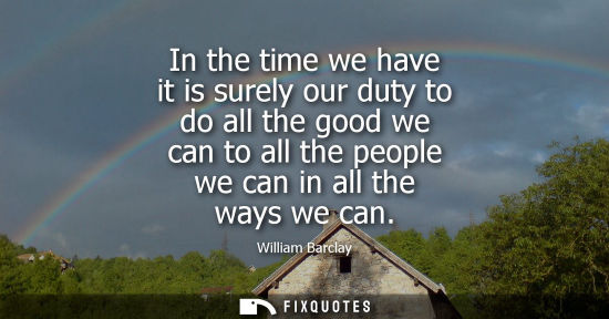 Small: In the time we have it is surely our duty to do all the good we can to all the people we can in all the