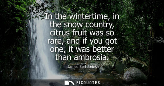 Small: In the wintertime, in the snow country, citrus fruit was so rare, and if you got one, it was better than ambro