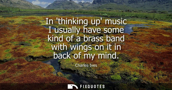 Small: In thinking up music I usually have some kind of a brass band with wings on it in back of my mind