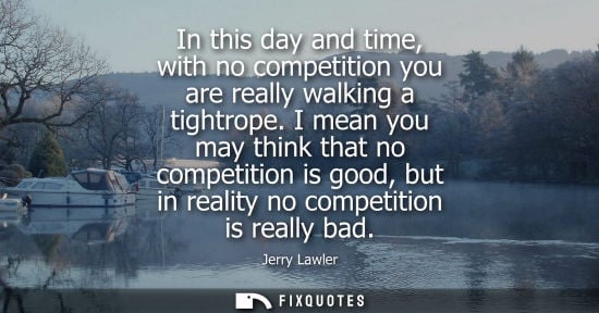 Small: In this day and time, with no competition you are really walking a tightrope. I mean you may think that
