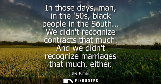 Small: In those days, man, in the 50s, black people in the South... We didnt recognize contracts that much. An