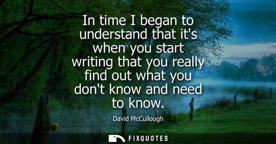 Small: In time I began to understand that its when you start writing that you really find out what you dont kn