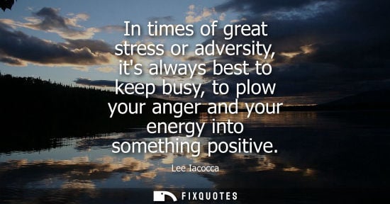 Small: In times of great stress or adversity, its always best to keep busy, to plow your anger and your energy into s