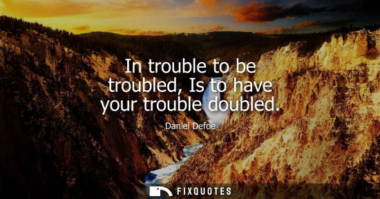 Small: In trouble to be troubled, Is to have your trouble doubled