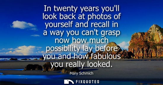 Small: In twenty years youll look back at photos of yourself and recall in a way you cant grasp now how much p