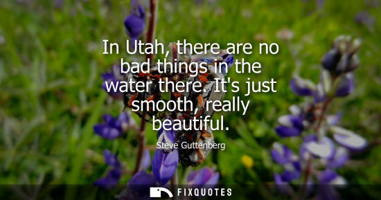Small: In Utah, there are no bad things in the water there. Its just smooth, really beautiful
