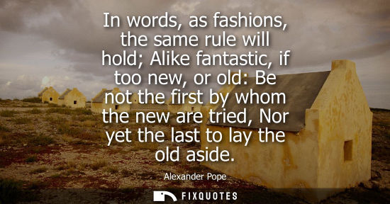 Small: In words, as fashions, the same rule will hold Alike fantastic, if too new, or old: Be not the first by whom t