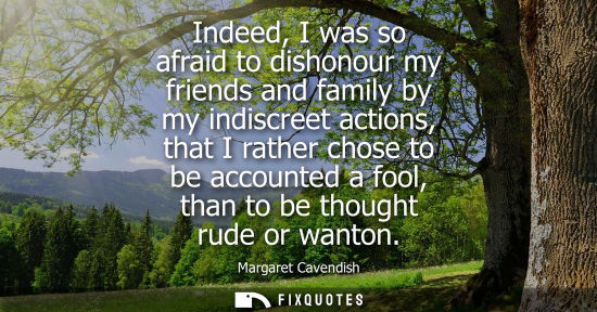 Small: Indeed, I was so afraid to dishonour my friends and family by my indiscreet actions, that I rather chos