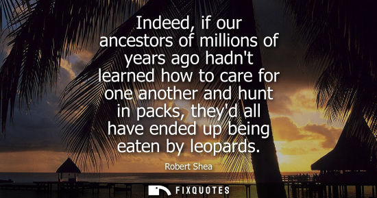 Small: Indeed, if our ancestors of millions of years ago hadnt learned how to care for one another and hunt in