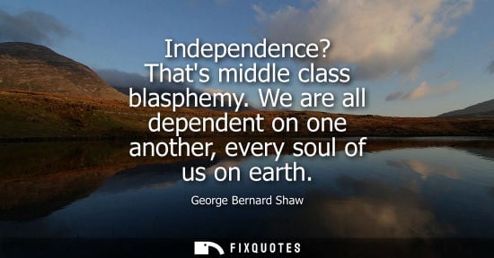 Small: Independence? Thats middle class blasphemy. We are all dependent on one another, every soul of us on earth