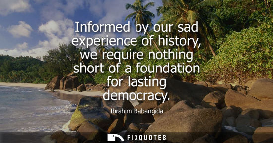Small: Informed by our sad experience of history, we require nothing short of a foundation for lasting democra