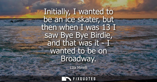 Small: Initially, I wanted to be an ice skater, but then when I was 13 I saw Bye Bye Birdie, and that was it -