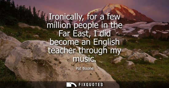 Small: Ironically, for a few million people in the Far East, I did become an English teacher through my music