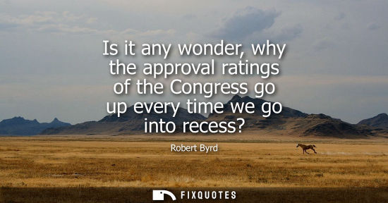 Small: Is it any wonder, why the approval ratings of the Congress go up every time we go into recess?