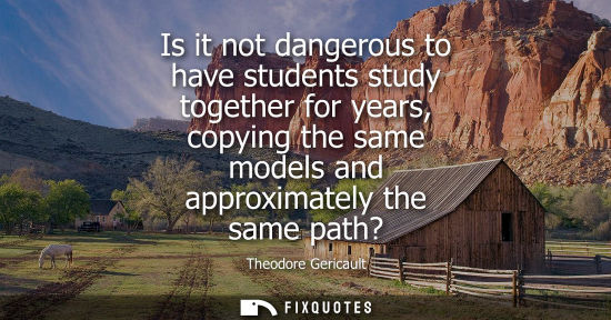 Small: Is it not dangerous to have students study together for years, copying the same models and approximatel