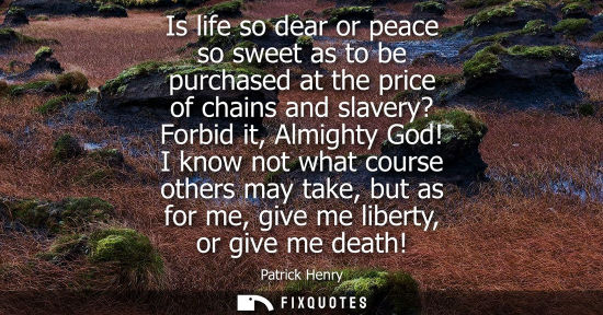 Small: Is life so dear or peace so sweet as to be purchased at the price of chains and slavery? Forbid it, Almighty G