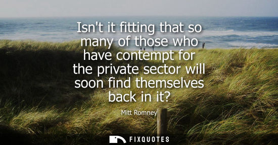 Small: Isnt it fitting that so many of those who have contempt for the private sector will soon find themselve