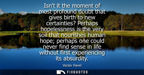 Small: Isnt it the moment of most profound doubt that gives birth to new certainties? Perhaps hopelessness is 