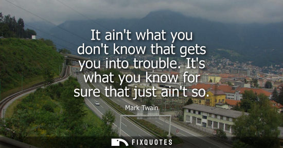 Small: It aint what you dont know that gets you into trouble. Its what you know for sure that just aint so - Mark Twa