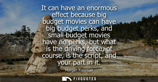 Small: It can have an enormous effect because big budget movies can have big budget perks, and small budget mo