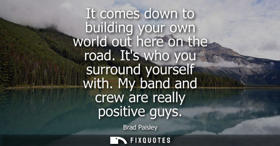 Small: It comes down to building your own world out here on the road. Its who you surround yourself with. My b
