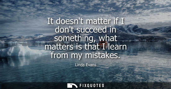 Small: It doesnt matter if I dont succeed in something, what matters is that I learn from my mistakes