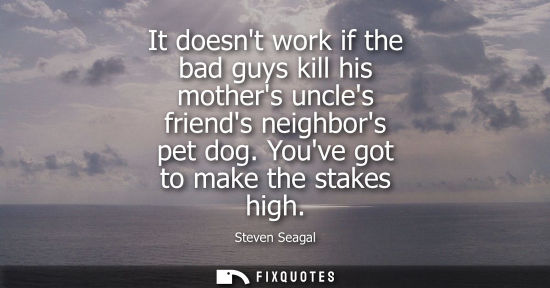 Small: It doesnt work if the bad guys kill his mothers uncles friends neighbors pet dog. Youve got to make the