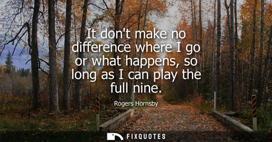 Small: It dont make no difference where I go or what happens, so long as I can play the full nine