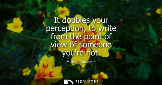 Small: It doubles your perception, to write from the point of view of someone youre not