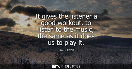 Small: It gives the listener a good workout, to listen to the music, the same as it does us to play it