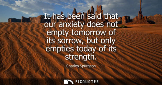 Small: It has been said that our anxiety does not empty tomorrow of its sorrow, but only empties today of its 
