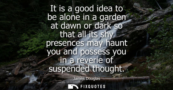 Small: It is a good idea to be alone in a garden at dawn or dark so that all its shy presences may haunt you a