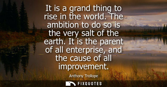 Small: It is a grand thing to rise in the world. The ambition to do so is the very salt of the earth. It is the paren