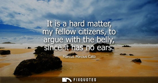 Small: It is a hard matter, my fellow citizens, to argue with the belly, since it has no ears