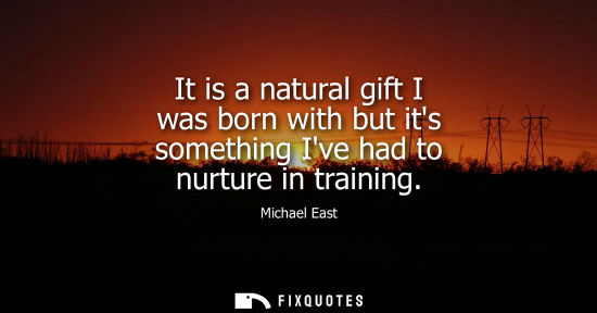Small: It is a natural gift I was born with but its something Ive had to nurture in training
