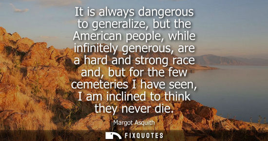 Small: It is always dangerous to generalize, but the American people, while infinitely generous, are a hard an
