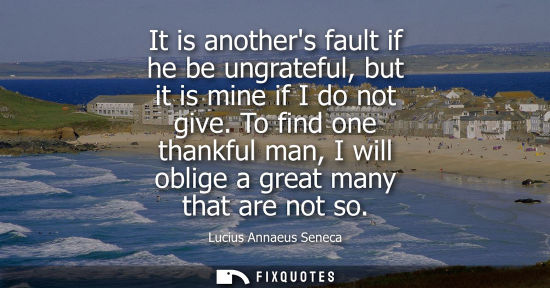 Small: It is anothers fault if he be ungrateful, but it is mine if I do not give. To find one thankful man, I will ob
