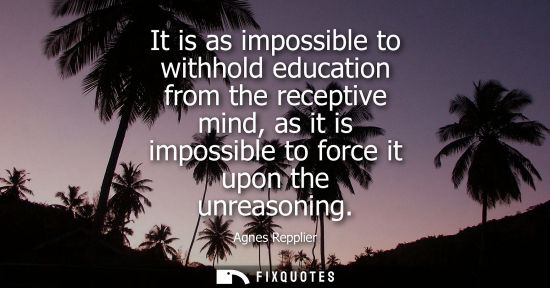 Small: It is as impossible to withhold education from the receptive mind, as it is impossible to force it upon