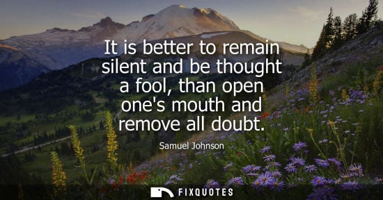 Small: It is better to remain silent and be thought a fool, than open ones mouth and remove all doubt