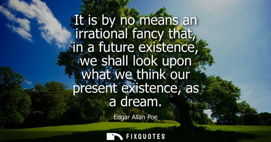 Small: It is by no means an irrational fancy that, in a future existence, we shall look upon what we think our